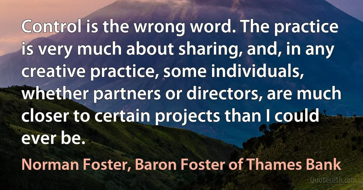 Control is the wrong word. The practice is very much about sharing, and, in any creative practice, some individuals, whether partners or directors, are much closer to certain projects than I could ever be. (Norman Foster, Baron Foster of Thames Bank)