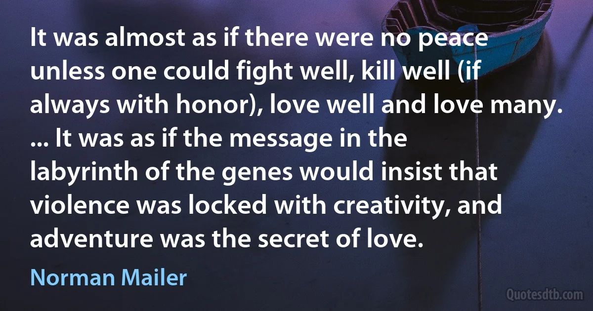 It was almost as if there were no peace unless one could fight well, kill well (if always with honor), love well and love many. ... It was as if the message in the labyrinth of the genes would insist that violence was locked with creativity, and adventure was the secret of love. (Norman Mailer)