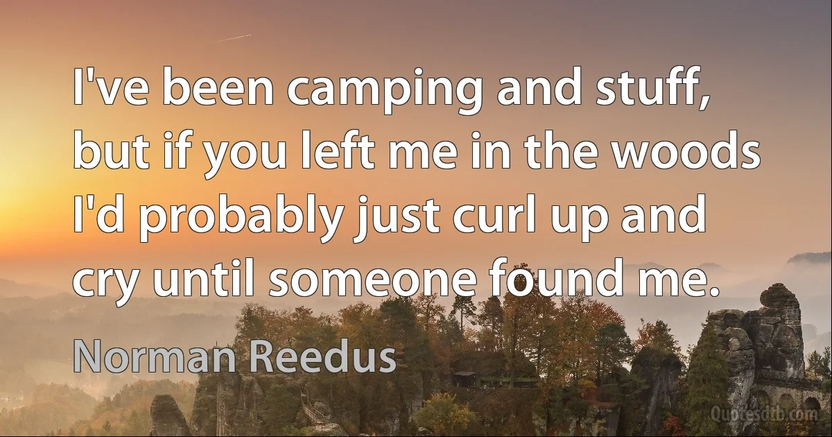 I've been camping and stuff, but if you left me in the woods I'd probably just curl up and cry until someone found me. (Norman Reedus)