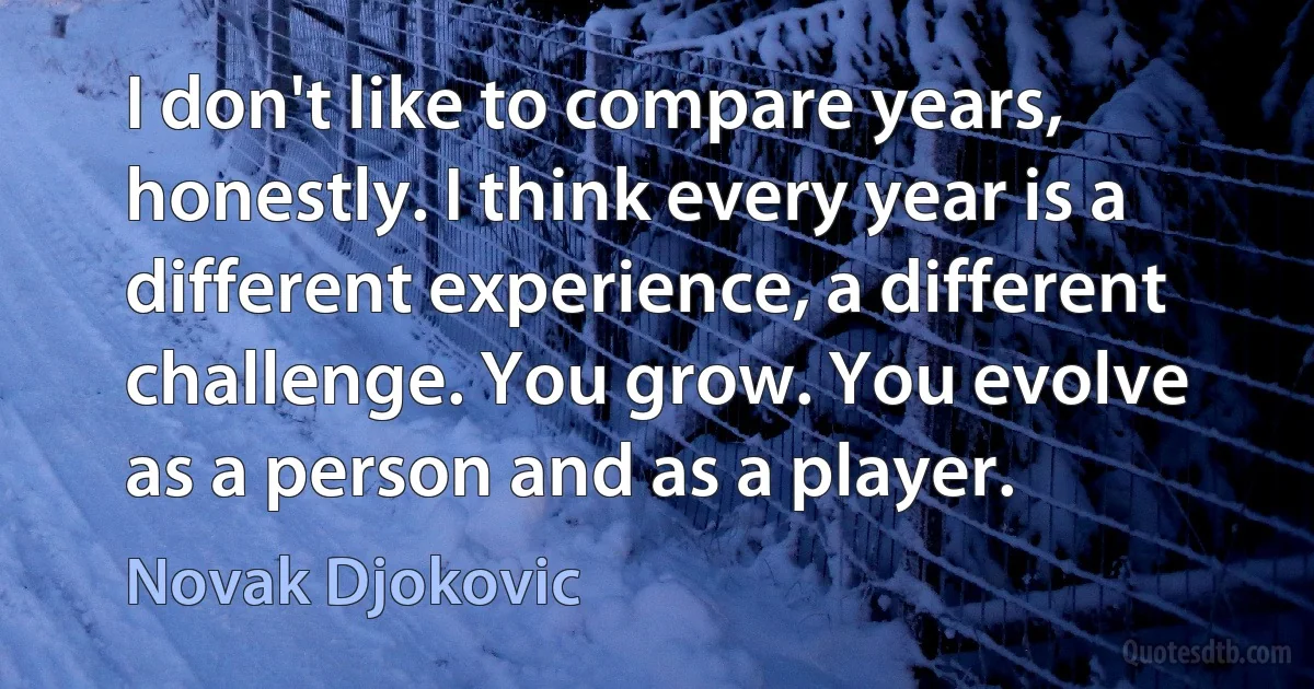 I don't like to compare years, honestly. I think every year is a different experience, a different challenge. You grow. You evolve as a person and as a player. (Novak Djokovic)