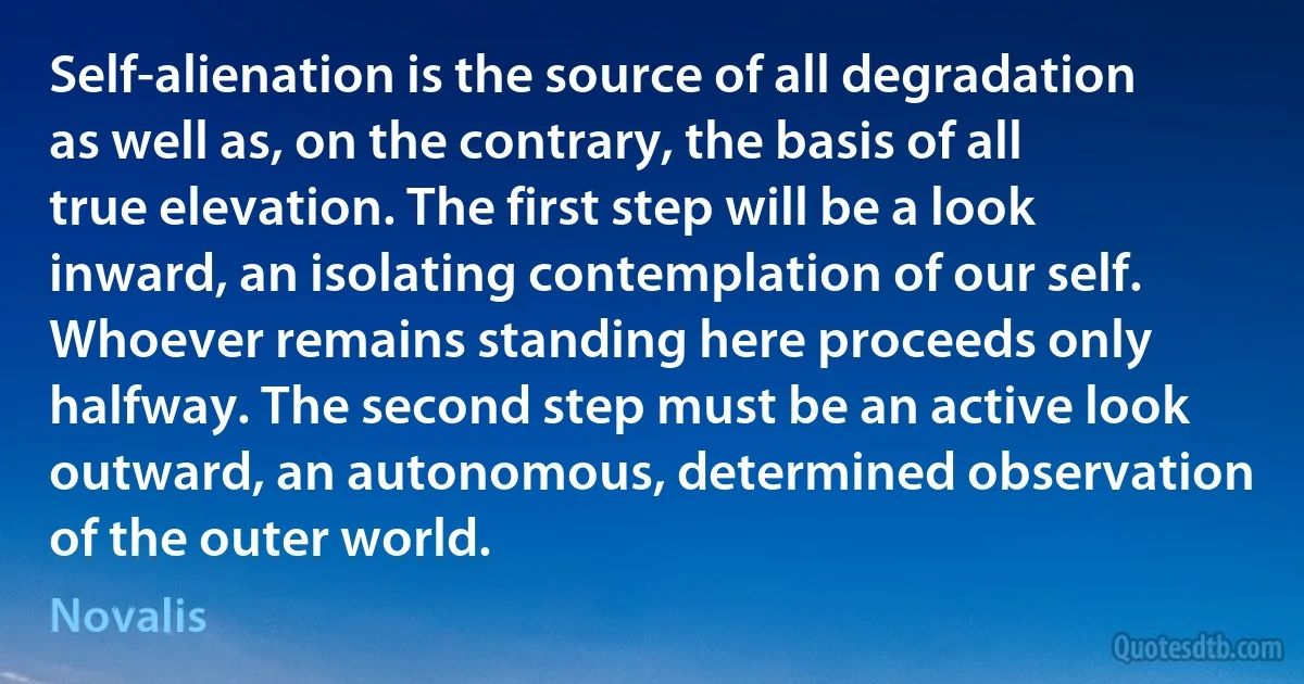 Self-alienation is the source of all degradation as well as, on the contrary, the basis of all true elevation. The first step will be a look inward, an isolating contemplation of our self. Whoever remains standing here proceeds only halfway. The second step must be an active look outward, an autonomous, determined observation of the outer world. (Novalis)