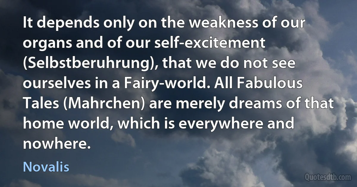 It depends only on the weakness of our organs and of our self-excitement (Selbstberuhrung), that we do not see ourselves in a Fairy-world. All Fabulous Tales (Mahrchen) are merely dreams of that home world, which is everywhere and nowhere. (Novalis)