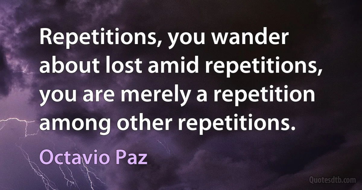 Repetitions, you wander about lost amid repetitions, you are merely a repetition among other repetitions. (Octavio Paz)