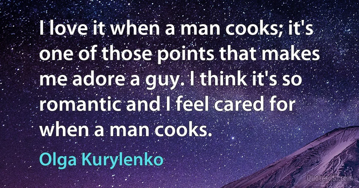 I love it when a man cooks; it's one of those points that makes me adore a guy. I think it's so romantic and I feel cared for when a man cooks. (Olga Kurylenko)