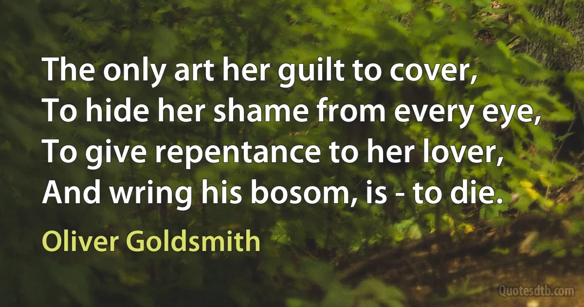 The only art her guilt to cover,
To hide her shame from every eye,
To give repentance to her lover,
And wring his bosom, is - to die. (Oliver Goldsmith)