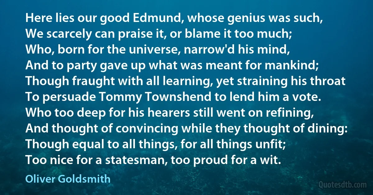 Here lies our good Edmund, whose genius was such,
We scarcely can praise it, or blame it too much;
Who, born for the universe, narrow'd his mind,
And to party gave up what was meant for mankind;
Though fraught with all learning, yet straining his throat
To persuade Tommy Townshend to lend him a vote.
Who too deep for his hearers still went on refining,
And thought of convincing while they thought of dining:
Though equal to all things, for all things unfit;
Too nice for a statesman, too proud for a wit. (Oliver Goldsmith)