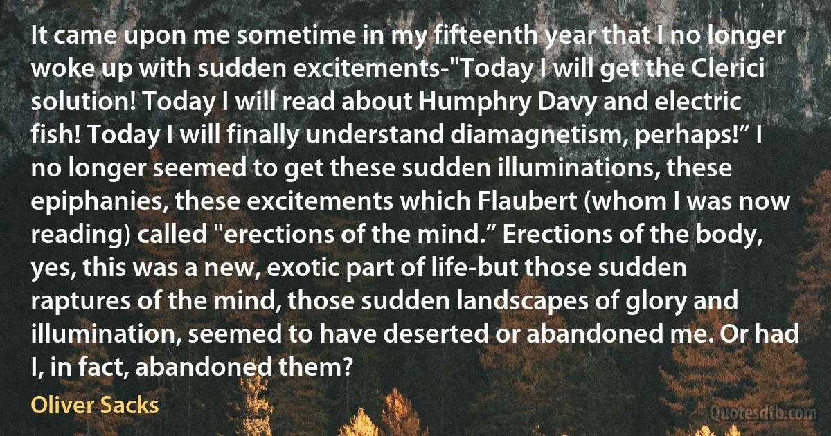 It came upon me sometime in my fifteenth year that I no longer woke up with sudden excitements-"Today I will get the Clerici solution! Today I will read about Humphry Davy and electric fish! Today I will finally understand diamagnetism, perhaps!” I no longer seemed to get these sudden illuminations, these epiphanies, these excitements which Flaubert (whom I was now reading) called "erections of the mind.” Erections of the body, yes, this was a new, exotic part of life-but those sudden raptures of the mind, those sudden landscapes of glory and illumination, seemed to have deserted or abandoned me. Or had I, in fact, abandoned them? (Oliver Sacks)