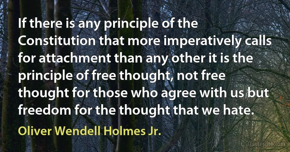 If there is any principle of the Constitution that more imperatively calls for attachment than any other it is the principle of free thought, not free thought for those who agree with us but freedom for the thought that we hate. (Oliver Wendell Holmes Jr.)