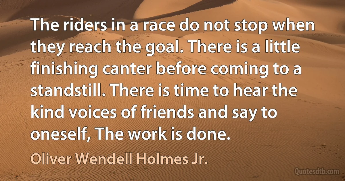 The riders in a race do not stop when they reach the goal. There is a little finishing canter before coming to a standstill. There is time to hear the kind voices of friends and say to oneself, The work is done. (Oliver Wendell Holmes Jr.)