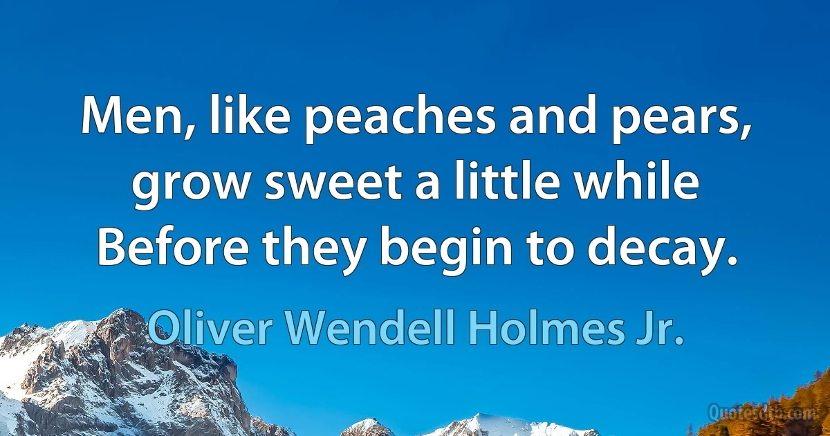 Men, like peaches and pears, grow sweet a little while Before they begin to decay. (Oliver Wendell Holmes Jr.)