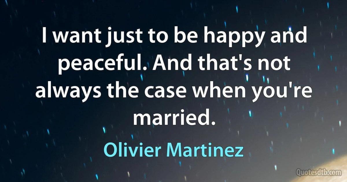 I want just to be happy and peaceful. And that's not always the case when you're married. (Olivier Martinez)