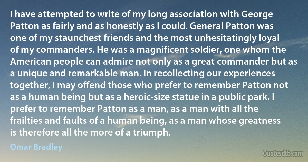 I have attempted to write of my long association with George Patton as fairly and as honestly as I could. General Patton was one of my staunchest friends and the most unhesitatingly loyal of my commanders. He was a magnificent soldier, one whom the American people can admire not only as a great commander but as a unique and remarkable man. In recollecting our experiences together, I may offend those who prefer to remember Patton not as a human being but as a heroic-size statue in a public park. I prefer to remember Patton as a man, as a man with all the frailties and faults of a human being, as a man whose greatness is therefore all the more of a triumph. (Omar Bradley)