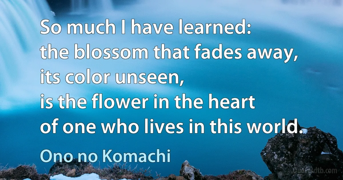 So much I have learned:
the blossom that fades away,
its color unseen,
is the flower in the heart
of one who lives in this world. (Ono no Komachi)