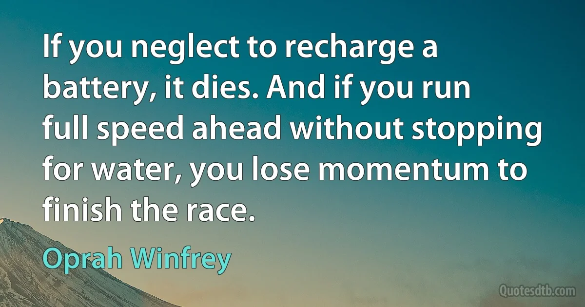 If you neglect to recharge a battery, it dies. And if you run full speed ahead without stopping for water, you lose momentum to finish the race. (Oprah Winfrey)