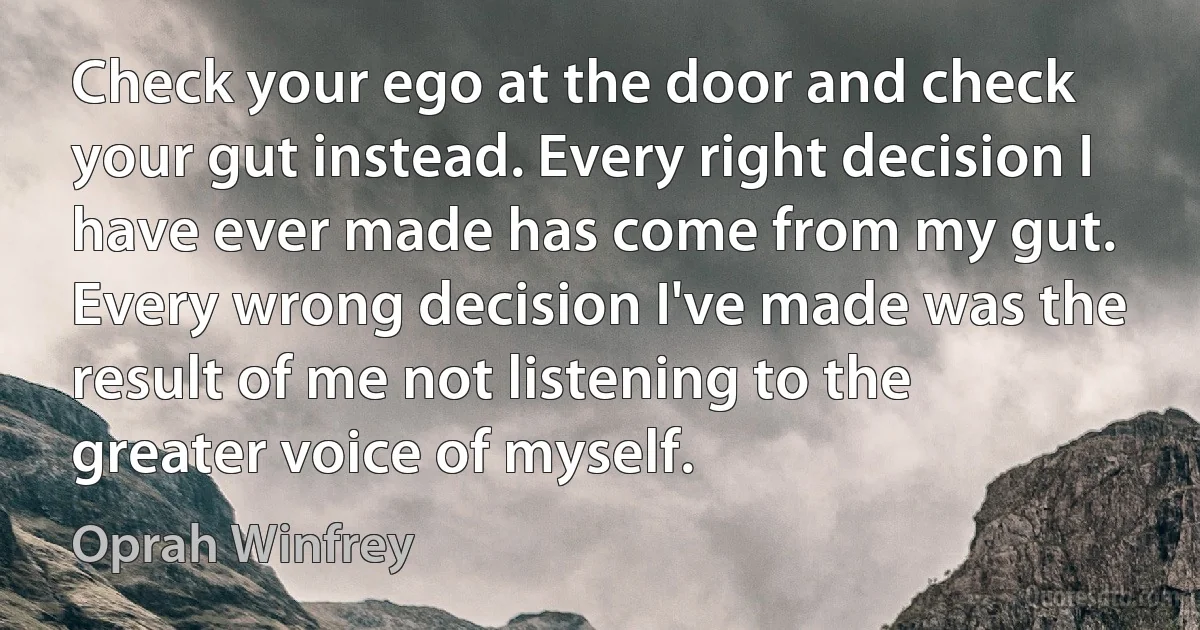 Check your ego at the door and check your gut instead. Every right decision I have ever made has come from my gut. Every wrong decision I've made was the result of me not listening to the greater voice of myself. (Oprah Winfrey)