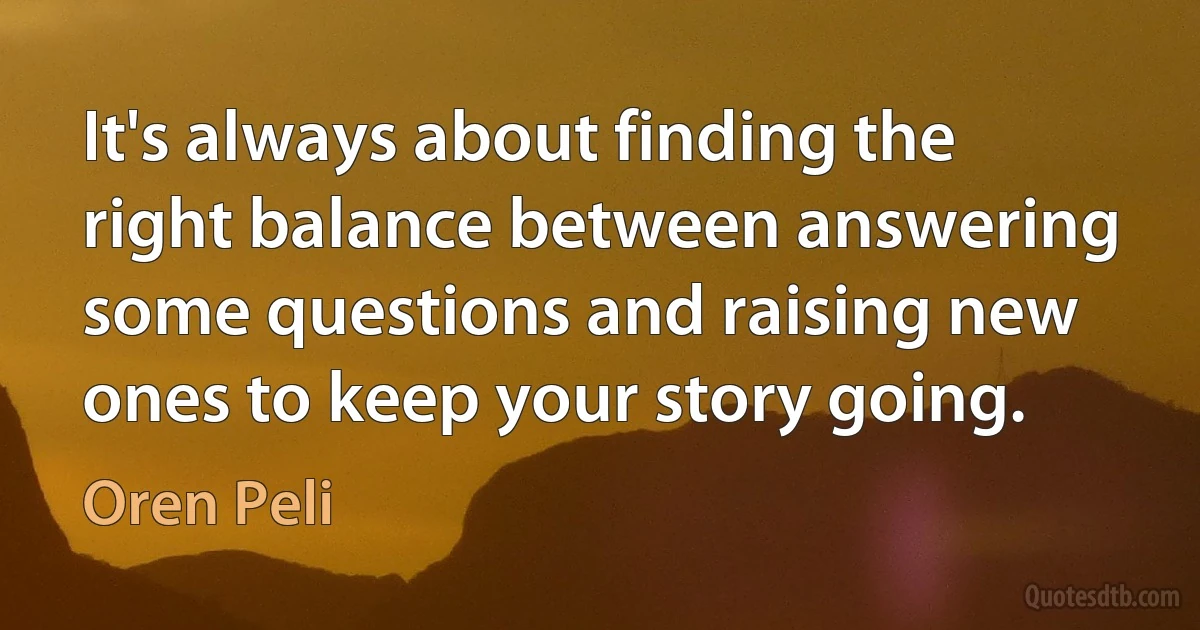 It's always about finding the right balance between answering some questions and raising new ones to keep your story going. (Oren Peli)