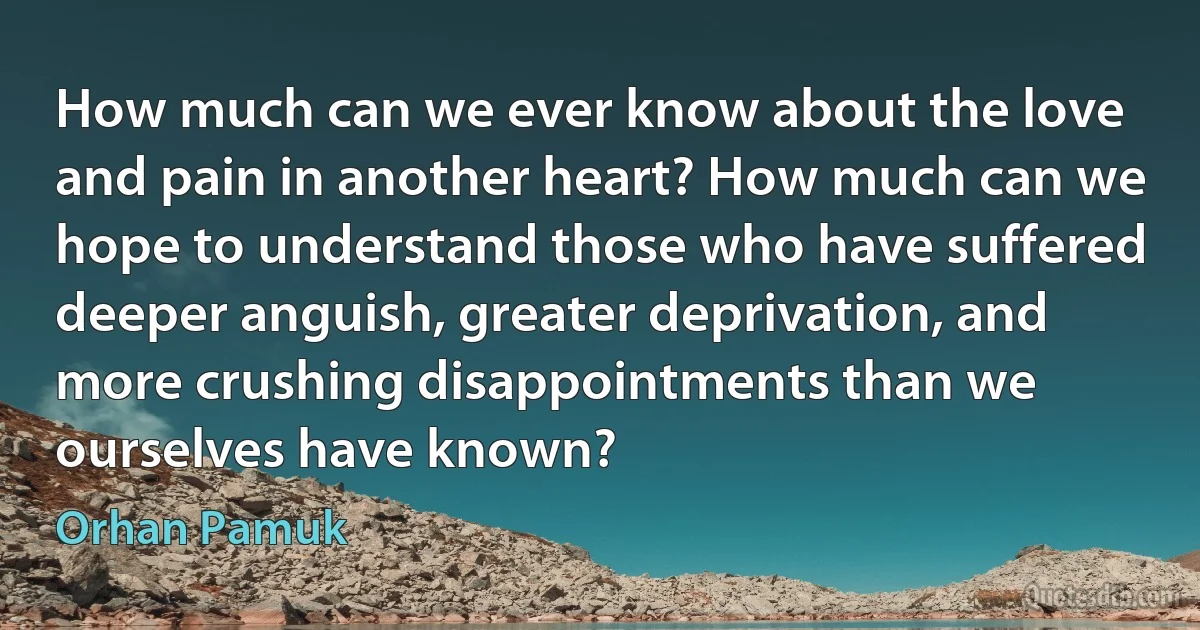 How much can we ever know about the love and pain in another heart? How much can we hope to understand those who have suffered deeper anguish, greater deprivation, and more crushing disappointments than we ourselves have known? (Orhan Pamuk)