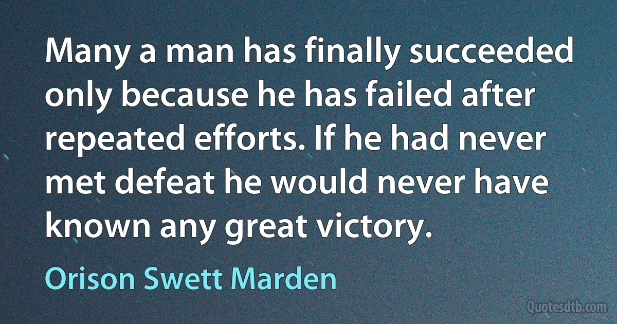 Many a man has finally succeeded only because he has failed after repeated efforts. If he had never met defeat he would never have known any great victory. (Orison Swett Marden)