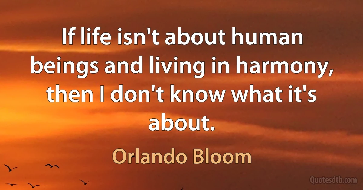 If life isn't about human beings and living in harmony, then I don't know what it's about. (Orlando Bloom)