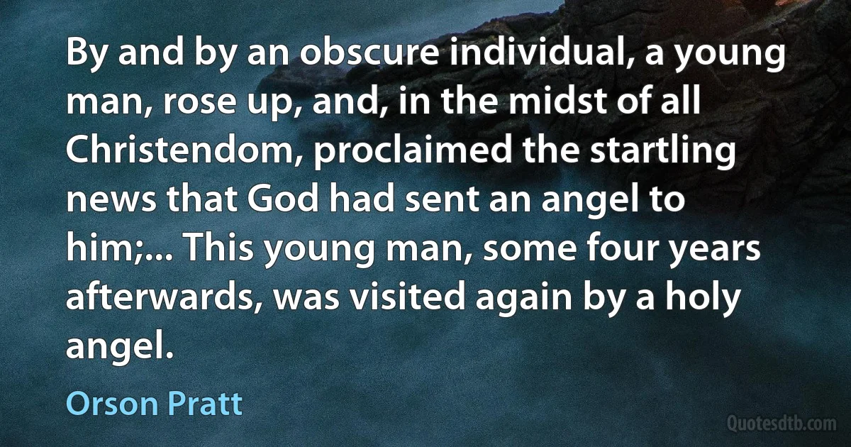 By and by an obscure individual, a young man, rose up, and, in the midst of all Christendom, proclaimed the startling news that God had sent an angel to him;... This young man, some four years afterwards, was visited again by a holy angel. (Orson Pratt)