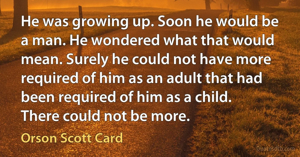 He was growing up. Soon he would be a man. He wondered what that would mean. Surely he could not have more required of him as an adult that had been required of him as a child. There could not be more. (Orson Scott Card)