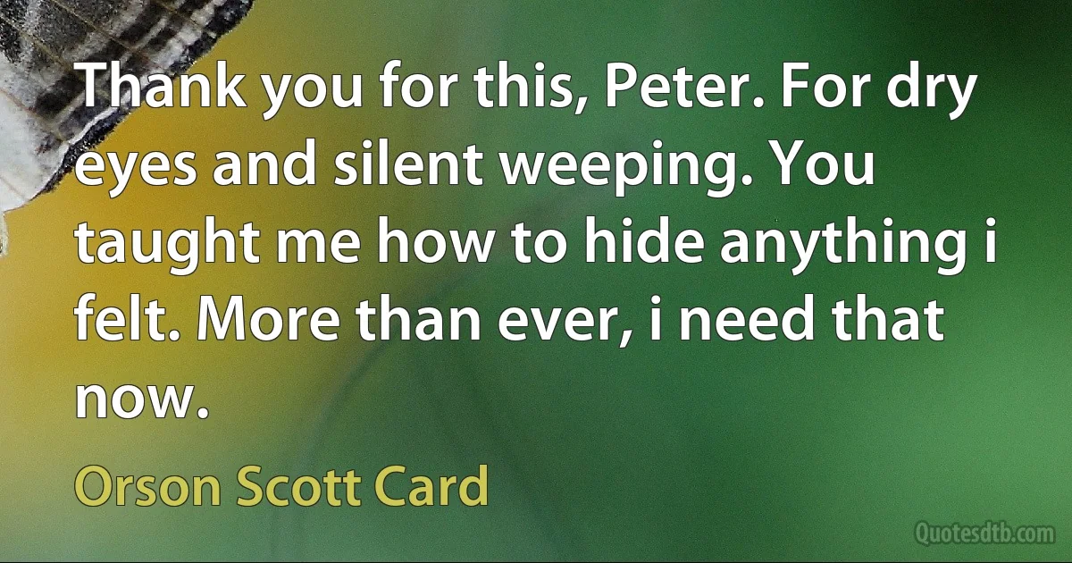 Thank you for this, Peter. For dry eyes and silent weeping. You taught me how to hide anything i felt. More than ever, i need that now. (Orson Scott Card)