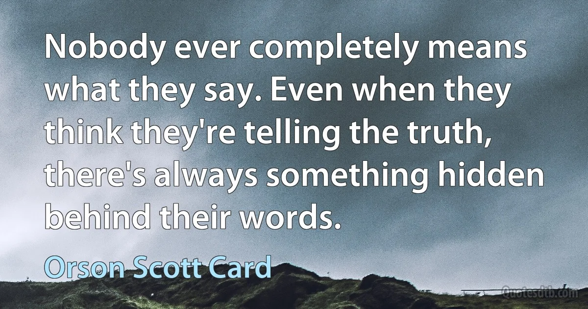 Nobody ever completely means what they say. Even when they think they're telling the truth, there's always something hidden behind their words. (Orson Scott Card)