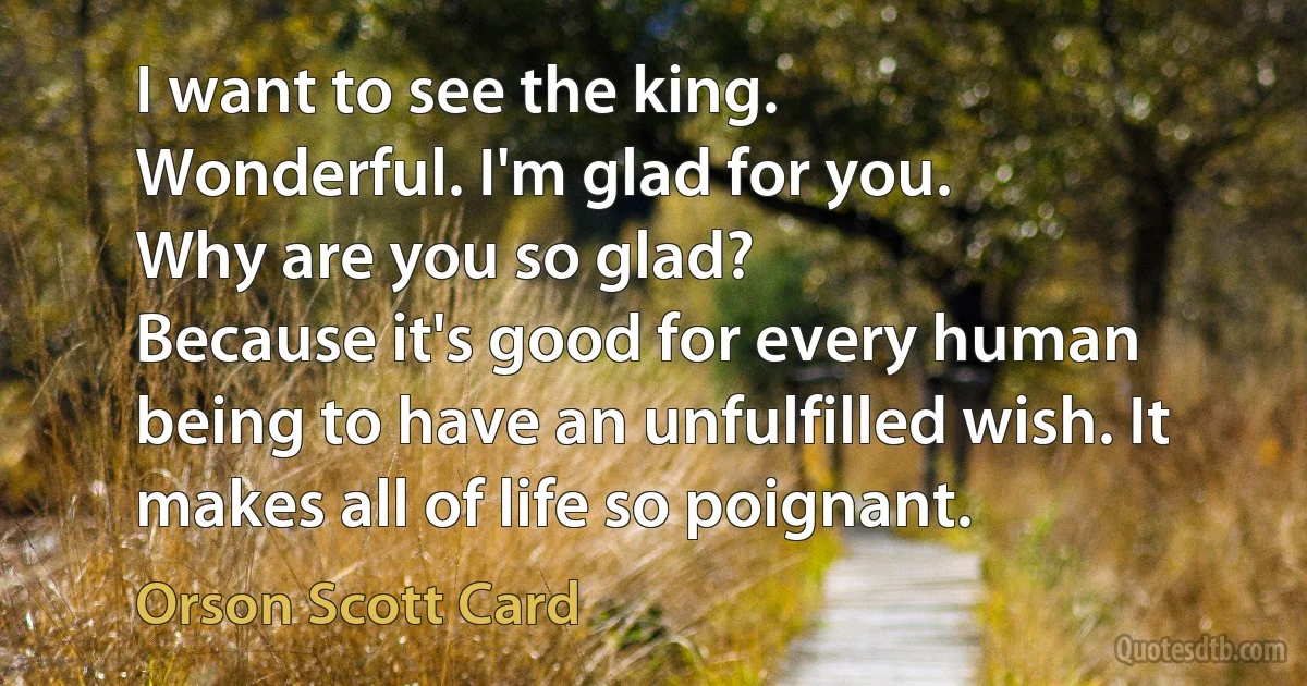 I want to see the king.
Wonderful. I'm glad for you.
Why are you so glad?
Because it's good for every human being to have an unfulfilled wish. It makes all of life so poignant. (Orson Scott Card)