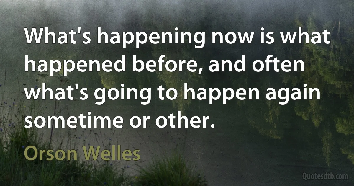 What's happening now is what happened before, and often what's going to happen again sometime or other. (Orson Welles)