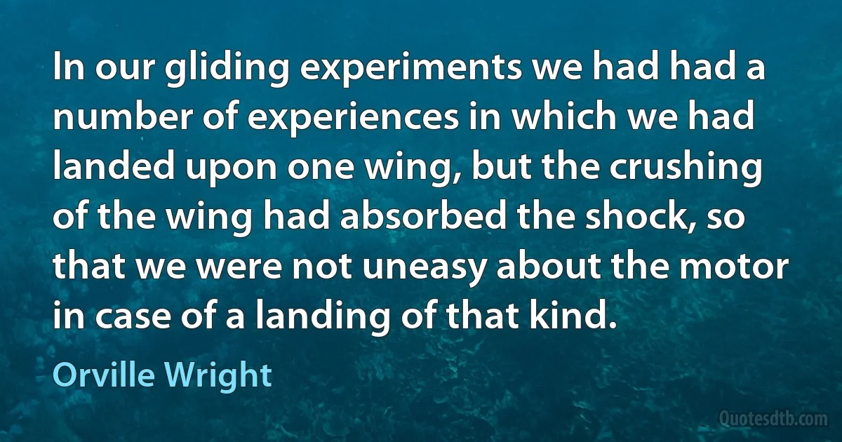 In our gliding experiments we had had a number of experiences in which we had landed upon one wing, but the crushing of the wing had absorbed the shock, so that we were not uneasy about the motor in case of a landing of that kind. (Orville Wright)