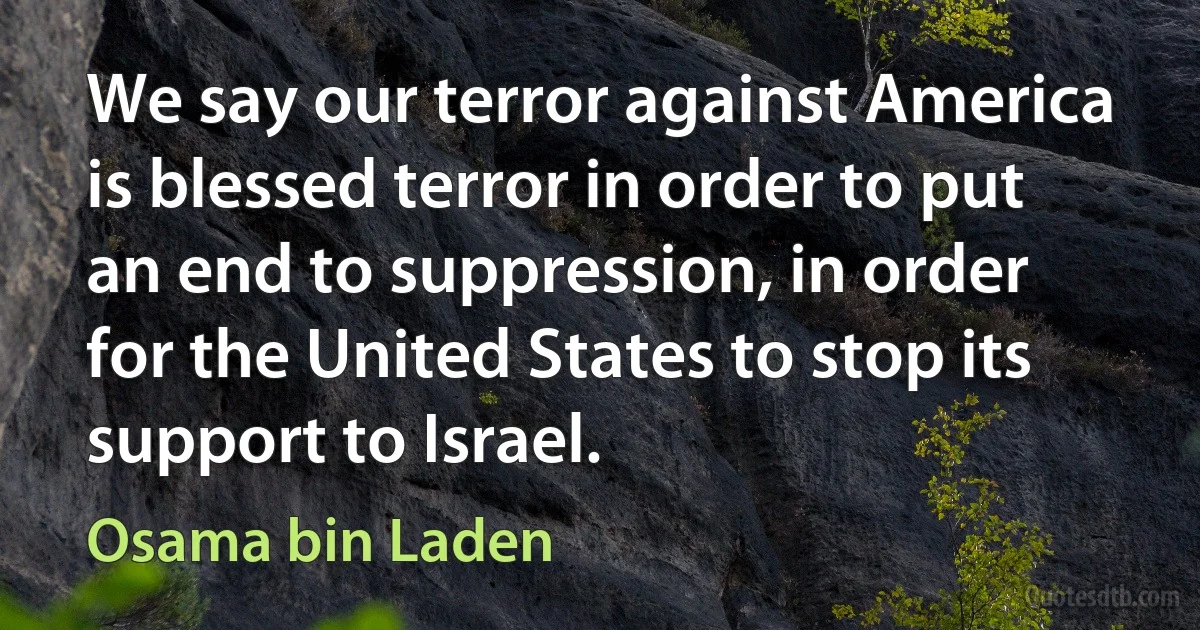 We say our terror against America is blessed terror in order to put an end to suppression, in order for the United States to stop its support to Israel. (Osama bin Laden)