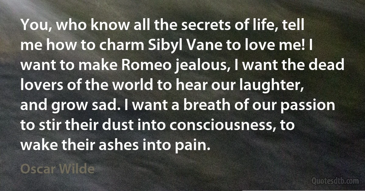 You, who know all the secrets of life, tell me how to charm Sibyl Vane to love me! I want to make Romeo jealous, I want the dead lovers of the world to hear our laughter, and grow sad. I want a breath of our passion to stir their dust into consciousness, to wake their ashes into pain. (Oscar Wilde)