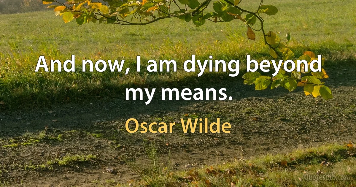 And now, I am dying beyond my means. (Oscar Wilde)