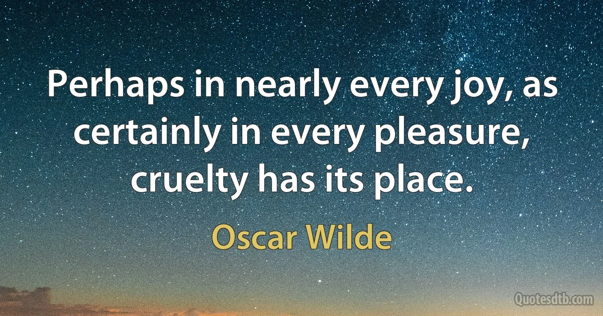 Perhaps in nearly every joy, as certainly in every pleasure, cruelty has its place. (Oscar Wilde)