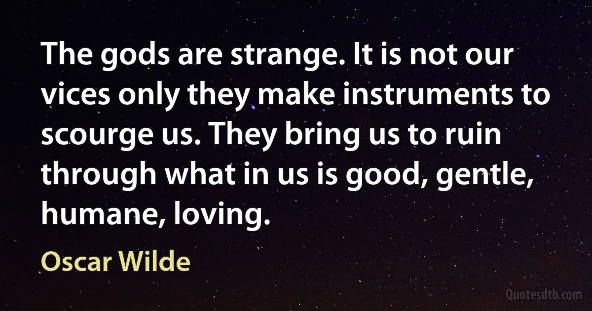 The gods are strange. It is not our vices only they make instruments to scourge us. They bring us to ruin through what in us is good, gentle, humane, loving. (Oscar Wilde)