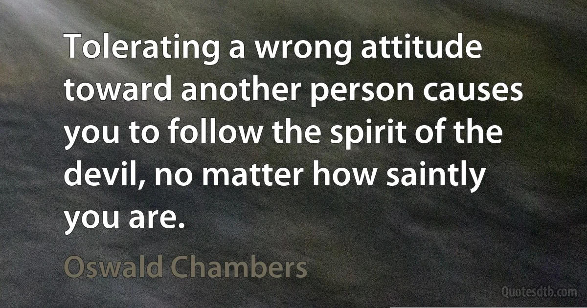 Tolerating a wrong attitude toward another person causes you to follow the spirit of the devil, no matter how saintly you are. (Oswald Chambers)