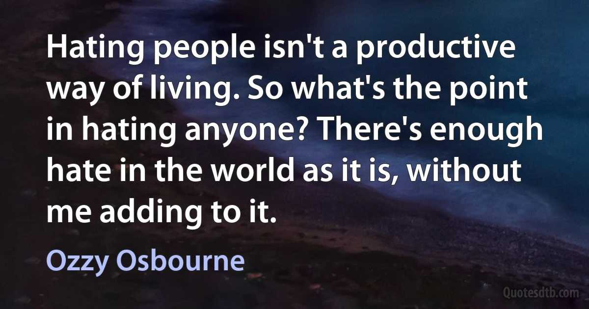 Hating people isn't a productive way of living. So what's the point in hating anyone? There's enough hate in the world as it is, without me adding to it. (Ozzy Osbourne)