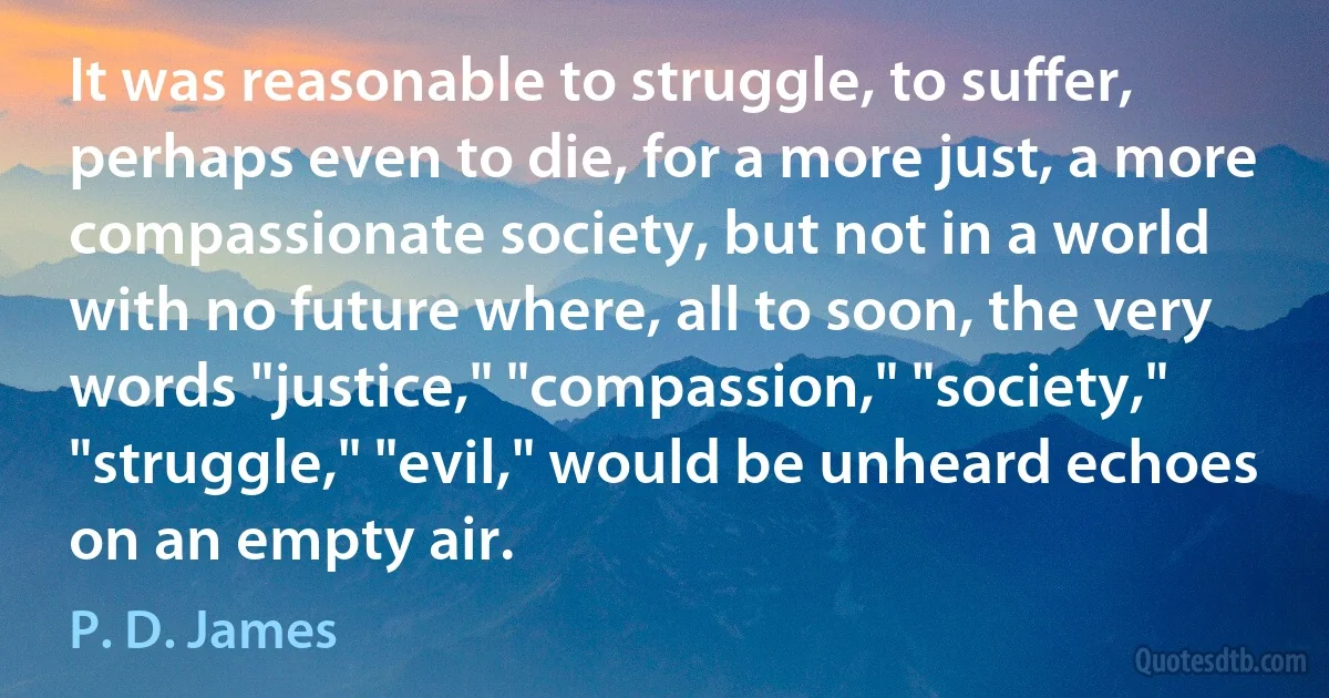 It was reasonable to struggle, to suffer, perhaps even to die, for a more just, a more compassionate society, but not in a world with no future where, all to soon, the very words "justice," "compassion," "society," "struggle," "evil," would be unheard echoes on an empty air. (P. D. James)