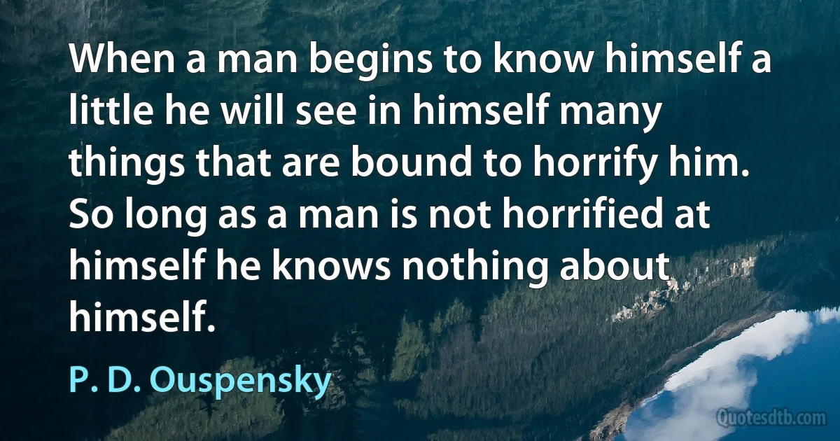 When a man begins to know himself a little he will see in himself many things that are bound to horrify him. So long as a man is not horrified at himself he knows nothing about himself. (P. D. Ouspensky)