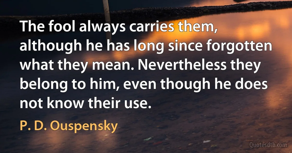 The fool always carries them, although he has long since forgotten what they mean. Nevertheless they belong to him, even though he does not know their use. (P. D. Ouspensky)