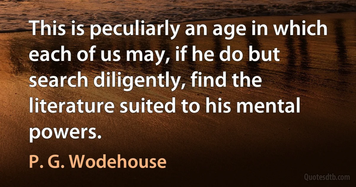 This is peculiarly an age in which each of us may, if he do but search diligently, find the literature suited to his mental powers. (P. G. Wodehouse)