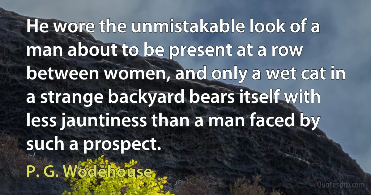 He wore the unmistakable look of a man about to be present at a row between women, and only a wet cat in a strange backyard bears itself with less jauntiness than a man faced by such a prospect. (P. G. Wodehouse)