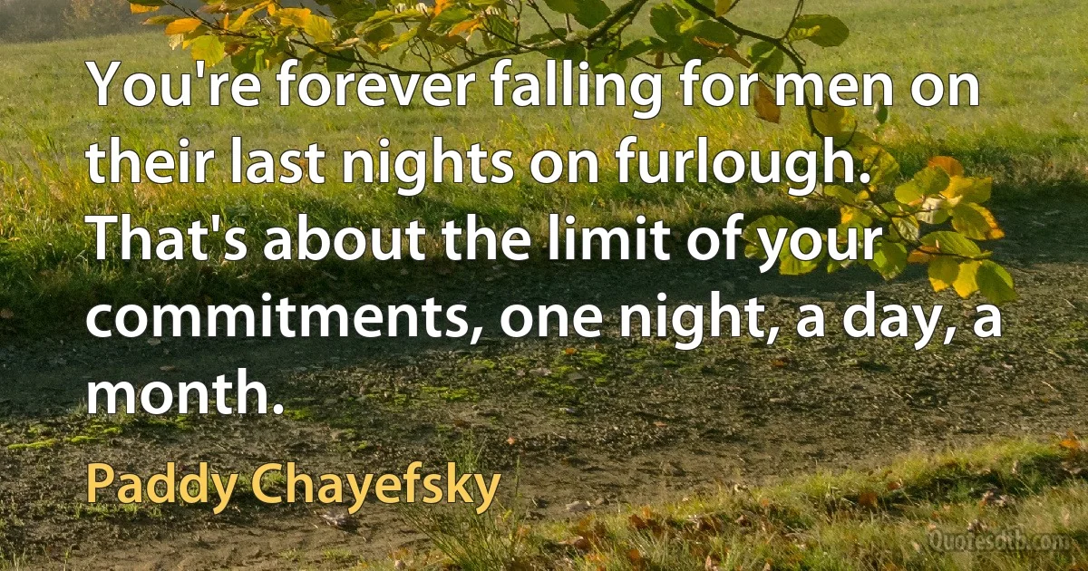 You're forever falling for men on their last nights on furlough. That's about the limit of your commitments, one night, a day, a month. (Paddy Chayefsky)