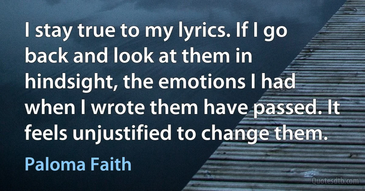 I stay true to my lyrics. If I go back and look at them in hindsight, the emotions I had when I wrote them have passed. It feels unjustified to change them. (Paloma Faith)