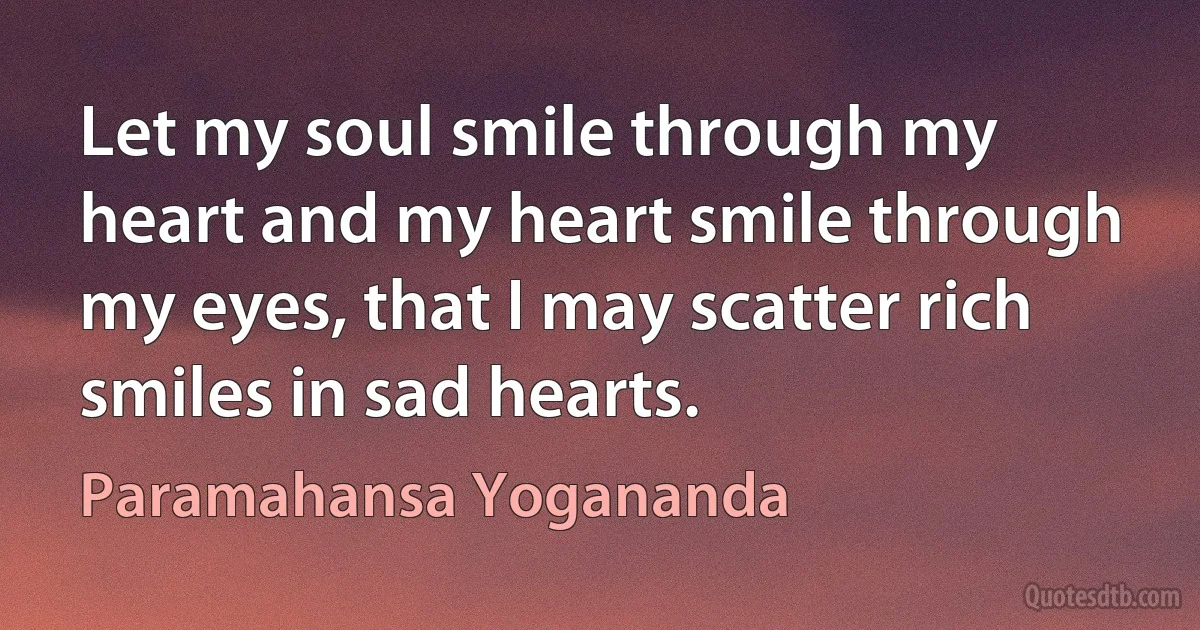 Let my soul smile through my heart and my heart smile through my eyes, that I may scatter rich smiles in sad hearts. (Paramahansa Yogananda)