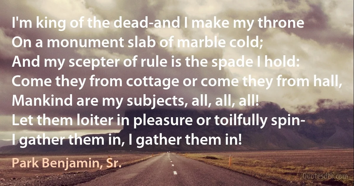 I'm king of the dead-and I make my throne
On a monument slab of marble cold;
And my scepter of rule is the spade I hold:
Come they from cottage or come they from hall,
Mankind are my subjects, all, all, all!
Let them loiter in pleasure or toilfully spin-
I gather them in, I gather them in! (Park Benjamin, Sr.)