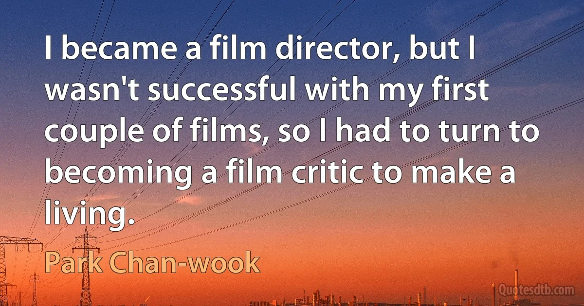 I became a film director, but I wasn't successful with my first couple of films, so I had to turn to becoming a film critic to make a living. (Park Chan-wook)