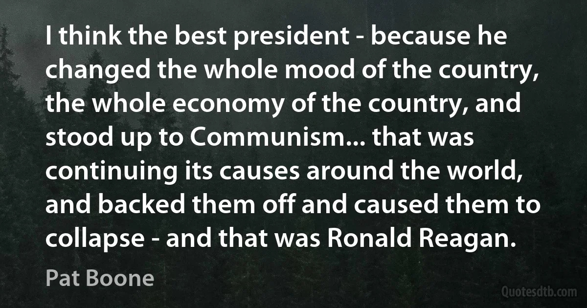 I think the best president - because he changed the whole mood of the country, the whole economy of the country, and stood up to Communism... that was continuing its causes around the world, and backed them off and caused them to collapse - and that was Ronald Reagan. (Pat Boone)