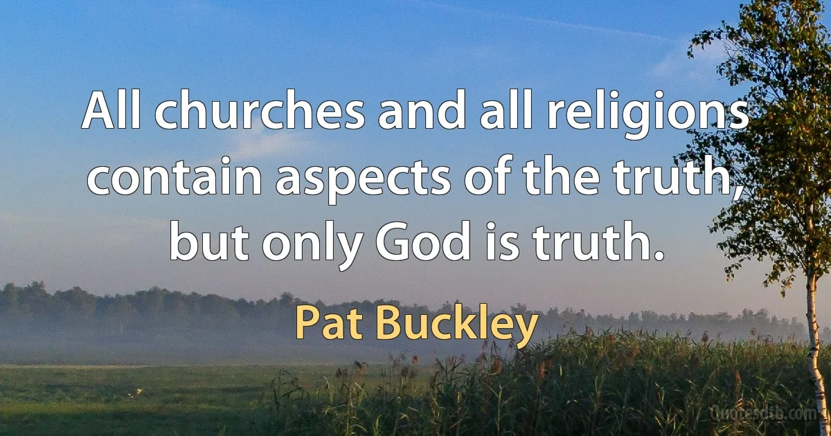 All churches and all religions contain aspects of the truth, but only God is truth. (Pat Buckley)