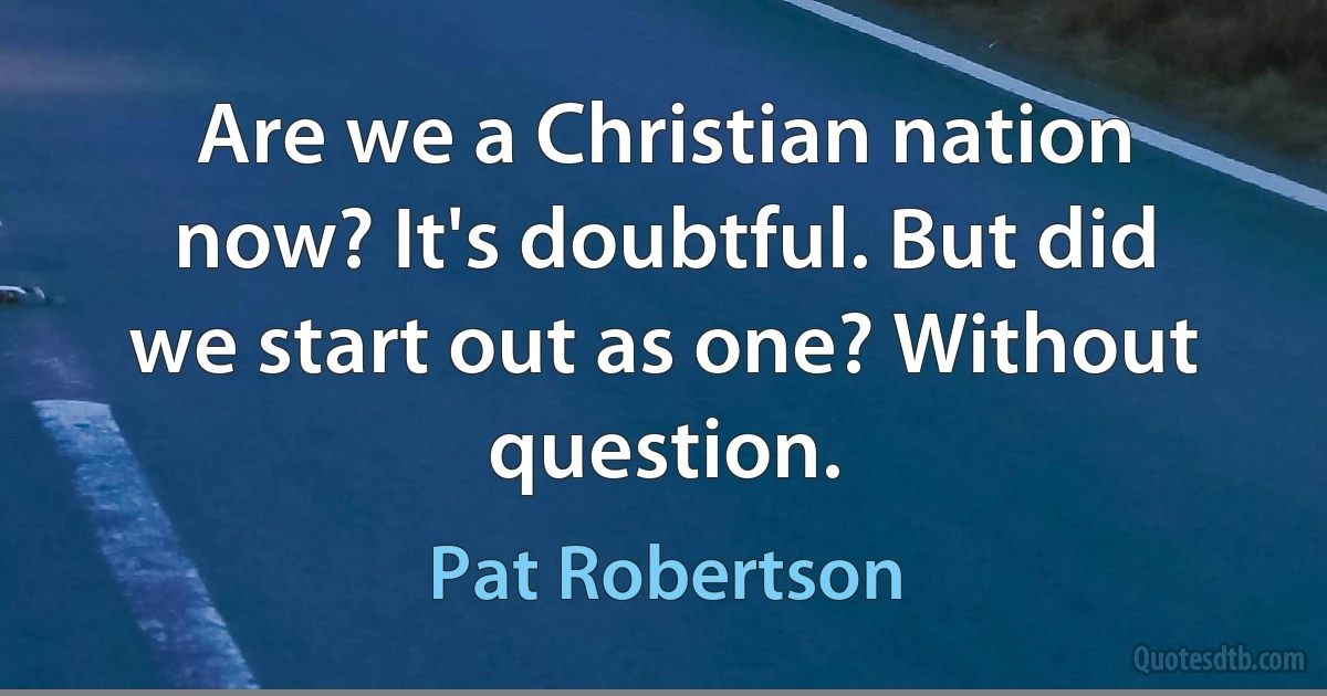 Are we a Christian nation now? It's doubtful. But did we start out as one? Without question. (Pat Robertson)